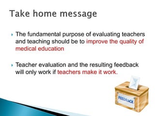  The fundamental purpose of evaluating teachers
and teaching should be to improve the quality of
medical education
 Teacher evaluation and the resulting feedback
will only work if teachers make it work.
 