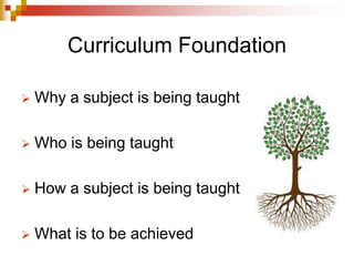 Curriculum Foundation
 Why a subject is being taught
 Who is being taught
 How a subject is being taught
 What is to be achieved
 