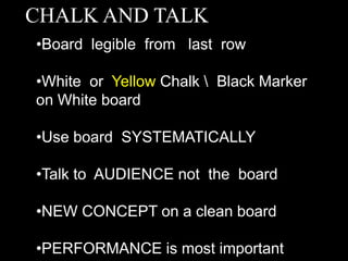 CHALK AND TALK
•Board legible from last row
•White or Yellow Chalk  Black Marker
on White board
•Use board SYSTEMATICALLY
•Talk to AUDIENCE not the board
•NEW CONCEPT on a clean board
•PERFORMANCE is most important
 