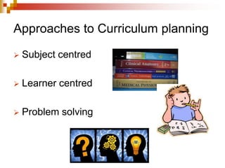 Approaches to Curriculum planning
 Subject centred
 Learner centred
 Problem solving
 