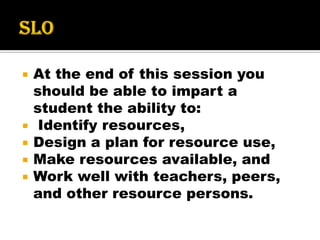  At the end of this session you
should be able to impart a
student the ability to:
 Identify resources,
 Design a plan for resource use,
 Make resources available, and
 Work well with teachers, peers,
and other resource persons.
 