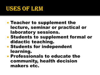  Teacher to supplement the
lecture, seminar or practical or
laboratory sessions.
 Students to supplement formal or
didactic teaching.
 Students for independent
learning.
 Professionals to educate the
community, health decision
makers etc.
 