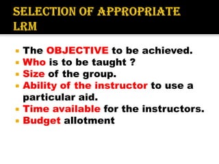  The OBJECTIVE to be achieved.
 Who is to be taught ?
 Size of the group.
 Ability of the instructor to use a
particular aid.
 Time available for the instructors.
 Budget allotment
 