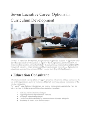 Seven Lucrative Career Options in
Curriculum Development
The field of curriculum development, though overlooked, provides an ocean of opportunities for
individuals passionate about education. A report by the BLS projects a growth rate of 7% for
instructional coordinators, a role often linked with curriculum development, from 2021 to 2031.
This growth indicates a bright future marked by rewarding career prospects. As digitization in
education progresses, these careers will likely become more diversified and lucrative.
⦁ Education Consultant
Education consultants serve as pillars of support for various educational entities, such as schools,
non-profit organizations, and even businesses. Their task involves a detailed examination of the
existing curriculum.
They identify areas that need enhancement and propose improvements accordingly. Here is a
brief overview of the key responsibilities of an education consultant:
 Analyzing current educational strategies
 Suggesting effective improvements to curricula
 Assisting in implementing changes
 Collaborating with stakeholders to ensure curriculum alignment with goals
 Monitoring the impact of curriculum changes
 