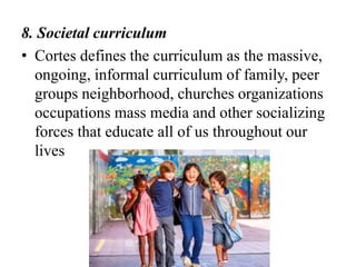 8. Societal curriculum
• Cortes defines the curriculum as the massive,
ongoing, informal curriculum of family, peer
groups neighborhood, churches organizations
occupations mass media and other socializing
forces that educate all of us throughout our
lives
 