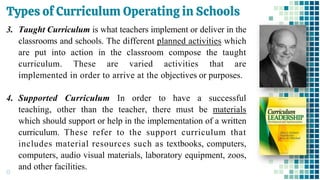 Types of Curriculum Operating in Schools
13
3. Taught Curriculum is what teachers implement or deliver in the
classrooms and schools. The different planned activities which
are put into action in the classroom compose the taught
curriculum. These are varied activities that are
implemented in order to arrive at the objectives or purposes.
4. Supported Curriculum In order to have a successful
teaching, other than the teacher, there must be materials
which should support or help in the implementation of a written
curriculum. These refer to the support curriculum that
includes material resources such as textbooks, computers,
computers, audio visual materials, laboratory equipment, zoos,
and other facilities.
 