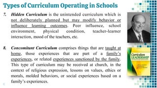Types of Curriculum Operating in Schools
15
7. Hidden Curriculum is the unintended curriculum which is
not deliberately planned but may modify behavior or
influence learning outcomes. Peer influence, school
environment, physical condition, teacher-learner
interaction, mood of the teachers, etc.
8. Concomitant Curriculum comprises things that are taught at
home, those experiences that are part of a family’s
experiences, or related experiences sanctioned by the family.
This type of curriculum may be received at church, in the
context of religious expression, lessons on values, ethics or
morals, molded behaviors, or social experiences based on a
family’s experiences.
 