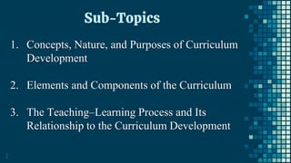 2
Sub-Topics
1. Concepts, Nature, and Purposes of Curriculum
Development
2. Elements and Components of the Curriculum
3. The Teaching–Learning Process and Its
Relationship to the Curriculum Development
 