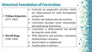 Historical Foundation of Curriculum
25
3. William Kilpatrick
(1871-1965)
• Curricula are purposeful activities which
are child-centered for child development
and growth.
• Teacher and students plan the activities.
• Curriculum develops social relationships
and small group instructions.
4. Harold Rugg
(1886-1960)
• Curriculum is child-centered and should
develop the whole child.
• With objectives and activities, curriculum
should produce outcomes.
• Social studies is emphasized.
• Teacher plans in advance.
 