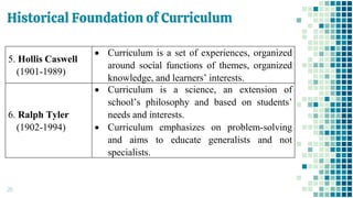 Historical Foundation of Curriculum
26
5. Hollis Caswell
(1901-1989)
• Curriculum is a set of experiences, organized
around social functions of themes, organized
knowledge, and learners’ interests.
6. Ralph Tyler
(1902-1994)
• Curriculum is a science, an extension of
school’s philosophy and based on students’
needs and interests.
• Curriculum emphasizes on problem-solving
and aims to educate generalists and not
specialists.
 