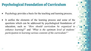 Psychological Foundation of Curriculum
27
• Psychology provides a basis for the teaching and learning process.
• It unifies the elements of the learning process and some of the
questions which can be addressed by psychological foundations of
education, such as “How should curriculum be organized to
enhance learning?” and “What is the optimum level of students’
participation in learning various contents of the curriculum?”
 