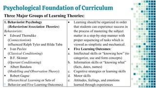 Psychological Foundation of Curriculum
28
1. Behaviorist Psychology
(Behaviorism/Association Theories)
Behaviorists:
▪ Edward Thorndike
(Connectionism)
influenced Ralph Tyler and Hilda Taba
▪ Ivan Pavlov
(Classical Conditioning)
▪ B.F. Skinner
(Operant Conditioning)
▪ Albert Bandura
(Modelling and Observation Theory)
▪ Robert Gagne
(Hierarchical Learning or Sets of
Behavior and Five Learning Outcomes)
• Learning should be organized in order
that students can experience success in
the process of mastering the subject
matter in a step-by-step manner with
proper sequencing of tasks which is
viewed as simplistic and mechanical.
• Five Learning Outcomes:
a. Intellectual skills or “knowing how” (to
categorize, use and form concepts)
b. Information skills or “knowing what”
(facts, dates, names)
c. Cognitive strategies or learning skills
d. Motor skills
e. Attitudes, feelings, and emotions
learned through experiences
Three Major Groups of Learning Theories:
 