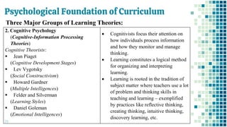 Psychological Foundation of Curriculum
29
Three Major Groups of Learning Theories:
2. Cognitive Psychology
(Cognitive-Information Processing
Theories)
Cognitive Theorists:
▪ Jean Piaget
(Cognitive Development Stages)
▪ Lev Vygotsky
(Social Constructivism)
▪ Howard Gardner
(Multiple Intelligences)
▪ Felder and Silverman
(Learning Styles)
▪ Daniel Goleman
(Emotional Intelligences)
• Cognitivists focus their attention on
how individuals process information
and how they monitor and manage
thinking.
• Learning constitutes a logical method
for organizing and interpreting
learning.
• Learning is rooted in the tradition of
subject matter where teachers use a lot
of problem and thinking skills in
teaching and learning – exemplified
by practices like reflective thinking,
creating thinking, intuitive thinking,
discovery learning, etc.
 