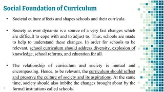 Social Foundation of Curriculum
31
• Societal culture affects and shapes schools and their curricula.
• Society as ever dynamic is a source of a very fast changes which
are difficult to cope with and to adjust to. Thus, schools are made
to help to understand these changes. In order for schools to be
relevant, school curriculum should address diversity, explosion of
knowledge, school reforms, and education for all.
• The relationship of curriculum and society is mutual and
encompassing. Hence, to be relevant, the curriculum should reflect
and preserve the culture of society and its aspirations. At the same
time, society should also imbibe the changes brought about by the
formal institutions called schools.
 
