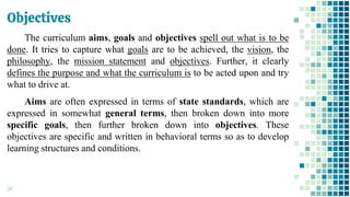 Objectives
34
The curriculum aims, goals and objectives spell out what is to be
done. It tries to capture what goals are to be achieved, the vision, the
philosophy, the mission statement and objectives. Further, it clearly
defines the purpose and what the curriculum is to be acted upon and try
what to drive at.
Aims are often expressed in terms of state standards, which are
expressed in somewhat general terms, then broken down into more
specific goals, then further broken down into objectives. These
objectives are specific and written in behavioral terms so as to develop
learning structures and conditions.
 