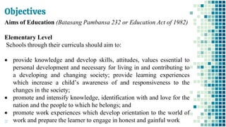 Objectives
37
Aims of Education (Batasang Pambansa 232 or Education Act of 1982)
Elementary Level
Schools through their curricula should aim to:
• provide knowledge and develop skills, attitudes, values essential to
personal development and necessary for living in and contributing to
a developing and changing society; provide learning experiences
which increase a child’s awareness of and responsiveness to the
changes in the society;
• promote and intensify knowledge, identification with and love for the
nation and the people to which he belongs; and
• promote work experiences which develop orientation to the world of
work and prepare the learner to engage in honest and gainful work
 