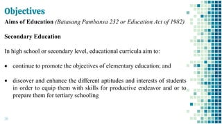 Objectives
38
Aims of Education (Batasang Pambansa 232 or Education Act of 1982)
Secondary Education
In high school or secondary level, educational curricula aim to:
• continue to promote the objectives of elementary education; and
• discover and enhance the different aptitudes and interests of students
in order to equip them with skills for productive endeavor and or to
prepare them for tertiary schooling
 