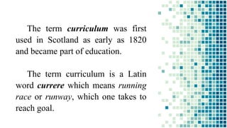 The term curriculum was first
used in Scotland as early as 1820
and became part of education.
The term curriculum is a Latin
word currere which means running
race or runway, which one takes to
reach goal.
 