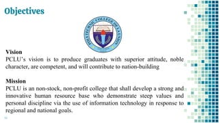 Objectives
44
Vision
PCLU’s vision is to produce graduates with superior attitude, noble
character, are competent, and will contribute to nation-building
Mission
PCLU is an non-stock, non-profit college that shall develop a strong and
innovative human resource base who demonstrate steep values and
personal discipline via the use of information technology in response to
regional and national goals.
 
