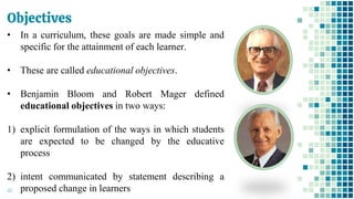 Objectives
46
• In a curriculum, these goals are made simple and
specific for the attainment of each learner.
• These are called educational objectives.
• Benjamin Bloom and Robert Mager defined
educational objectives in two ways:
1) explicit formulation of the ways in which students
are expected to be changed by the educative
process
2) intent communicated by statement describing a
proposed change in learners
 