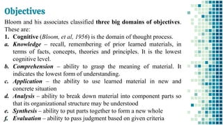 Objectives
48
Bloom and his associates classified three big domains of objectives.
These are:
1. Cognitive (Bloom, et al, 1956) is the domain of thought process.
a. Knowledge – recall, remembering of prior learned materials, in
terms of facts, concepts, theories and principles. It is the lowest
cognitive level.
b. Comprehension – ability to grasp the meaning of material. It
indicates the lowest form of understanding.
c. Application – the ability to use learned material in new and
concrete situation
d. Analysis – ability to break down material into component parts so
that its organizational structure may be understood
e. Synthesis – ability to put parts together to form a new whole
f. Evaluation – ability to pass judgment based on given criteria
 