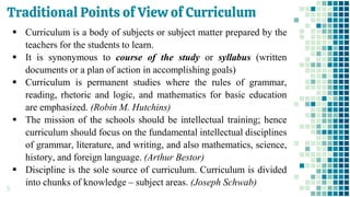 Traditional Points of View of Curriculum
5
▪ Curriculum is a body of subjects or subject matter prepared by the
teachers for the students to learn.
▪ It is synonymous to course of the study or syllabus (written
documents or a plan of action in accomplishing goals)
▪ Curriculum is permanent studies where the rules of grammar,
reading, rhetoric and logic, and mathematics for basic education
are emphasized. (Robin M. Hutchins)
▪ The mission of the schools should be intellectual training; hence
curriculum should focus on the fundamental intellectual disciplines
of grammar, literature, and writing, and also mathematics, science,
history, and foreign language. (Arthur Bestor)
▪ Discipline is the sole source of curriculum. Curriculum is divided
into chunks of knowledge – subject areas. (Joseph Schwab)
 