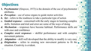 Objectives
50
1. Psychomotor (Simpson, 1972) is the domain of the use of psychomotor
attributes.
a. Perception – use of sense organs to guide motor activities
b. Set – refers to the readiness to take a particular type of action
c. Guided response – concerned with the early stages in learning complex
skills. Imitation and trial and error are some of the ways of doing
d. Mechanism – responses have become habitual. Performance skills are
with ease and confidence
e. Complex overt responses – skillful performance and with complex
movement patterns
f. Adaptation – skill well developed that the ability to modify is very easy
g. Origination – refers to creating new movement patterns to fit the
situation. Creativity is evident.
 