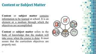 Content or Subject Matter
51
Content or subject matter contains
information to be learned at school. It is an
element or a medium through which the
objectives are accomplished.
Content or subject matter refers to the
body of knowledge that the student will
take away when the course is done. It must
assure that the curriculum objectives are
properly met.
 