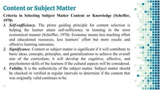 Content or Subject Matter
52
Criteria in Selecting Subject Matter Content or Knowledge (Scheffer,
1970)
1. Self-sufficiency. The prime guiding principle for content selection is
helping the learner attain self-sufficiency in learning in the most
economical manner (Scheffler, 1970). Economy means less teaching effort
and educational resources, less learners’ effort but more results and
effective learning outcomes.
2. Significance. Content or subject matter is significant if it will contribute to
basic ideas, concepts, principles, and generalizations to achieve the overall
aim of the curriculum; it will develop the cognitive, affective, and
psychomotor skills of the learners if the cultural aspects will be considered.
3. Validity. It is the authenticity of the subject matter. Subject matter should
be checked or verified at regular intervals to determine if the content that
was originally valid continues to be.
 