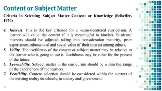 Content or Subject Matter
53
Criteria in Selecting Subject Matter Content or Knowledge (Scheffer,
1970)
4. Interest. This is the key criterion for a learner-centered curriculum. A
learner will value the content if it is meaningful to him/her. Students’
interests should be adjusted taking into consideration maturity, prior
experiences, educational and social value of their interest among others.
5. Utility. The usefulness of the content or subject matter may be relative to
the learner who is going to use it. Usefulness may be either for the present
or the future.
6. Learnability. Subject matter in the curriculum should be within the range
of the experiences of the learners.
7. Feasibility. Content selection should be considered within the context of
the existing reality in schools, in society and government.
 