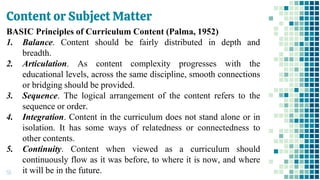 Content or Subject Matter
55
BASIC Principles of Curriculum Content (Palma, 1952)
1. Balance. Content should be fairly distributed in depth and
breadth.
2. Articulation. As content complexity progresses with the
educational levels, across the same discipline, smooth connections
or bridging should be provided.
3. Sequence. The logical arrangement of the content refers to the
sequence or order.
4. Integration. Content in the curriculum does not stand alone or in
isolation. It has some ways of relatedness or connectedness to
other contents.
5. Continuity. Content when viewed as a curriculum should
continuously flow as it was before, to where it is now, and where
it will be in the future.
 