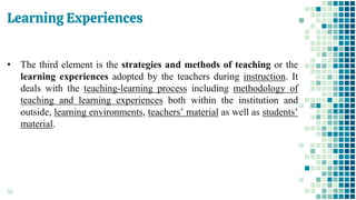Learning Experiences
56
• The third element is the strategies and methods of teaching or the
learning experiences adopted by the teachers during instruction. It
deals with the teaching-learning process including methodology of
teaching and learning experiences both within the institution and
outside, learning environments, teachers’ material as well as students’
material.
 