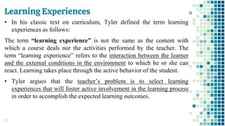 Learning Experiences
57
• In his classic text on curriculum, Tyler defined the term learning
experiences as follows:
The term “learning experience” is not the same as the content with
which a course deals nor the activities performed by the teacher. The
term “learning experience” refers to the interaction between the learner
and the external conditions in the environment to which he or she can
react. Learning takes place through the active behavior of the student.
• Tyler argues that the teacher’s problem is to select learning
experiences that will foster active involvement in the learning process
in order to accomplish the expected learning outcomes.
 