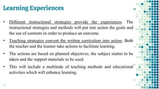Learning Experiences
59
• Different instructional strategies provide the experiences. The
instructional strategies and methods will put into action the goals and
the use of contents in order to produce an outcome.
• Teaching strategies convert the written curriculum into action. Both
the teacher and the learner take actions to facilitate learning.
• The actions are based on planned objectives, the subject matter to be
taken and the support materials to be used.
• This will include a multitude of teaching methods and educational
activities which will enhance learning.
 