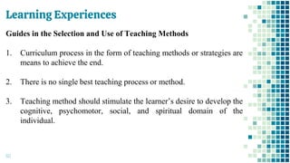 Learning Experiences
60
Guides in the Selection and Use of Teaching Methods
1. Curriculum process in the form of teaching methods or strategies are
means to achieve the end.
2. There is no single best teaching process or method.
3. Teaching method should stimulate the learner’s desire to develop the
cognitive, psychomotor, social, and spiritual domain of the
individual.
 