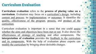 Curriculum Evaluation
62
Curriculum evaluation refers to the process of placing value on a
curriculum. Evaluation may focus on a curriculum’s design, including
content and process; its implementation; or outcomes. It identifies the
quality, effectiveness of the program, process, and product of the
curriculum.
Curriculum evaluation is important in a sense that one could assess
whether the aims and objectives have been met or not. It also shows the
effectiveness of strategy of teaching and other components. The
interpretation of evaluation provides the feedback to the curriculum
and its components. With the help of evaluation phase experts can
modify the curriculum by bringing about desirable changes.
 
