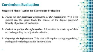 Curriculum Evaluation
64
Suggested Plan of Action for Curriculum Evaluation
1. Focus on one particular component of the curriculum. Will it be
subject are, the grade level, the course, or the degree program?
Specify objectives of evaluation.
2. Collect or gather the information. Information is made up of data
needed regarding the object of evaluation.
3. Organize the information. This step will require coding, organizing,
storing and retrieving data for interpretation.
 