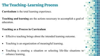 The Teaching-Learning Process
67
Curriculum is the total learning experience.
Teaching and learning are the actions necessary to accomplish a goal of
education.
Teaching as a Process in Curriculum
• Effective teaching brings about the intended learning outcome.
• Teaching is an organization of meaningful learning.
• Teaching is creating a situation or selecting life-like situations to
enhance learning.
 