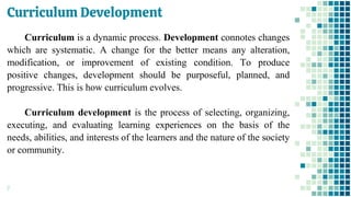 Curriculum Development
7
Curriculum is a dynamic process. Development connotes changes
which are systematic. A change for the better means any alteration,
modification, or improvement of existing condition. To produce
positive changes, development should be purposeful, planned, and
progressive. This is how curriculum evolves.
Curriculum development is the process of selecting, organizing,
executing, and evaluating learning experiences on the basis of the
needs, abilities, and interests of the learners and the nature of the society
or community.
 