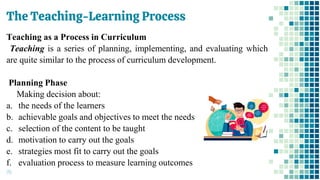 The Teaching-Learning Process
70
Teaching as a Process in Curriculum
Teaching is a series of planning, implementing, and evaluating which
are quite similar to the process of curriculum development.
Planning Phase
Making decision about:
a. the needs of the learners
b. achievable goals and objectives to meet the needs
c. selection of the content to be taught
d. motivation to carry out the goals
e. strategies most fit to carry out the goals
f. evaluation process to measure learning outcomes
 