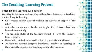 The Teaching-Learning Process
82
Teaching and Learning Go Together
Teaching is the cause and learning is the effect. (Learning in teaching,
and teaching for learning)
▪ One process cannot succeed without the success or support of the
other.
▪ A teacher cannot claim he/she has taught if the learners have not
learned substantially.
▪ The teaching styles of the teachers should jibe with the learners’
learning styles.
▪ Knowledge of the learner and his learning styles be considered.
▪ As learners become complex individuals capable of learning on
their own, the repertoire of teaching should also increase.
 
