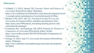 References:
• Al-Rajhi, L.T. (2015, January 30). Concepts, Nature and Purposes of
Curriculum [PowerPoint slides]. Slideshare.
https://www.slideshare.net/lollimallow/curriculum-development-lesson-
1-concepts-nature-and-purposes-of-curriculum-purita-b-bilbao
• Banares, P.M. (2015, July 16). Teaching-Learning Process and
Curriculum Development [Prezi slideshow presentation]. Prezi.
https://prezi.com/s994cmneud_m/teaching-learning-process-and-
curriculum-development/
• Constanino, R.C. and Espolong, J.M. (2014, February 6). Elements or
Components of Curriculum [PowerPoint slides]. Scribd.
https://www.scribd.com/doc/205149120/Elements-Components-of-
Curriculum-xxx
• Estroga, I.J. (2013, July 17). Curriculum Development [PowerPoint
slides]. Slideshare.
https://www.slideshare.net/josephestroga/curriculum-development-
24328693
 