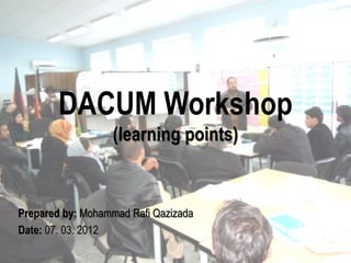 DACUM Workshop
                  (learning points)


Prepared by: Mohammad Rafi Qazizada
Date: 07. 03. 2012
 