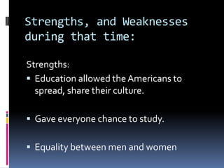 Strengths, and Weaknesses
during that time:

Strengths:
 Education allowed the Americans to
  spread, share their culture.

 Gave everyone chance to study.

 Equality between men and women
 