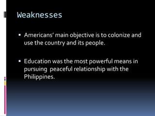 Weaknesses

 Americans’ main objective is to colonize and
  use the country and its people.

 Education was the most powerful means in
  pursuing peaceful relationship with the
  Philippines.
 