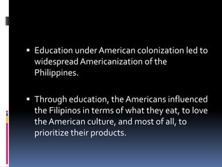  Education under American colonization led to
  widespread Americanization of the
  Philippines.

 Through education, the Americans influenced
  the Filipinos in terms of what they eat, to love
  the American culture, and most of all, to
  prioritize their products.
 