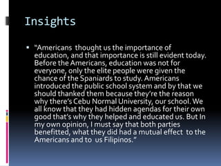 Insights

 “Americans thought us the importance of
  education, and that importance is still evident today.
  Before the Americans, education was not for
  everyone, only the elite people were given the
  chance of the Spaniards to study. Americans
  introduced the public school system and by that we
  should thanked them because they’re the reason
  why there’s Cebu Normal University, our school. We
  all know that they had hidden agendas for their own
  good that’s why they helped and educated us. But In
  my own opinion, I must say that both parties
  benefitted, what they did had a mutual effect to the
  Americans and to us Filipinos.”
 