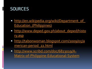 SOURCES

 http://en.wikipedia.org/wiki/Department_of_
  Education_(Philippines)
 http://www.deped.gov.ph/about_deped/histo
  ry.asp
 http://tabonwoman.blogspot.com/2009/05/a
  merican-period_22.html
 http://www.scribd.com/doc/6823019/A-
  Matrix-of-Philippine-Educational-System
 