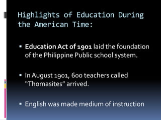 Highlights of Education During
the American Time:

 Education Act of 1901 laid the foundation
  of the Philippine Public school system.

 In August 1901, 600 teachers called
  “Thomasites” arrived.

 English was made medium of instruction
 