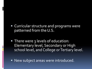 Curricular structure and programs were
  patterned from the U.S.

 There were 3 levels of education:
  Elementary level, Secondary or High
  school level, and College or Tertiary level.

 New subject areas were introduced.
 